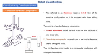 Classification by Coordinate System
Robot Classification
3. Cartesian Coordinate Configuration
• Also referred to as Rectilinear robot or X-Y-Z robot of the
spherical configuration, as it is equipped with three sliding
joints.
The robot arm has the following movements.
1. Linear movement: allows vertical lift to the arm because of
one linear joint.
2. Two sliding movements: perpendicular to each other because
of two orthogonal joints.
This configuration robot works in a rectangular workspace with
three joint movements.
 