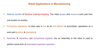 1. Material transfer & Machine loading/unloading: The robot grasps and moves a work part from
one location to another.
2. Processing operations: A robot uses a tool as an end effector to accomplish, operations on a
work part (position & orientation)
3. Assembly & inspection: put components together into an assembly or the robot is used to
perform some form of automated inspection operation.
Robot Applications in Manufacturing
 