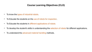 Course Learning Objectives (CLO)
• To know the types of industrial robots.
• To Educate the students on the use of robots for inspection.
• To Educate the students in different applications of robots.
• To develop the student's skills in understanding the selection of robots for different applications.
• To understand the advanced material handling methods.
 