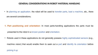 GENERAL CONSIDERATIONS IN ROBOT MATERIAL HANDLING
• In planning an application, the robot will be used to transfer parts, load a machine, etc., there
are several considerations;
1. Part positioning and orientation: In most parts-handling applications the parts must be
presented to the robot in a known position and orientation.
• Robots used in these applications do not generally possess highly sophisticated sensors (e.g.,
machine vision) that would enable them to seek out a part and identify its orientation before
picking it up
 