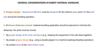 GENERAL CONSIDERATIONS IN ROBOT MATERIAL HANDLING
2. Gripper design: Special end effectors must be designed for the robot to grasp and hold the work
part during the handling operation.
3. Minimum distances moved: material-handling application should be planned to minimize the
distances, the parts must be moved.
• By proper design of the work cell layout (e.g., keeping the equipment in the cell close together)
• By proper gripper design (e.g., using a double gripper in a machine loading/unloading operation)
• By careful study of the robot motion cycle.
 