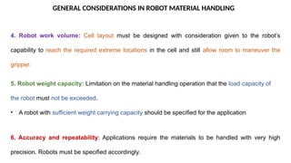 GENERAL CONSIDERATIONS IN ROBOT MATERIAL HANDLING
4. Robot work volume: Cell layout must be designed with consideration given to the robot’s
capability to reach the required extreme locations in the cell and still allow room to maneuver the
gripper.
5. Robot weight capacity: Limitation on the material handling operation that the load capacity of
the robot must not be exceeded.
• A robot with sufficient weight carrying capacity should be specified for the application
6. Accuracy and repeatability: Applications require the materials to be handled with very high
precision. Robots must be specified accordingly.
 