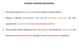 MATERIAL TRANSFER APPLICATIONS
• The primary objective is to move a part from one location to another location.
1. Require a relatively unsophisticated robot, and the interlocking requirements with other
equipment are uncomplicated. Example: pick-and-place operations
2. Some material transfer applications have motion patterns that change from cycle to cycle, thus
requiring a more sophisticated robot. Example: Palletizing and depalletizing operations
 