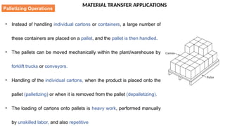 MATERIAL TRANSFER APPLICATIONS
• Instead of handling individual cartons or containers, a large number of
these containers are placed on a pallet, and the pallet is then handled.
• The pallets can be moved mechanically within the plant/warehouse by
forklift trucks or conveyors.
• Handling of the individual cartons, when the product is placed onto the
pallet (palletizing) or when it is removed from the pallet (depalletizing).
• The loading of cartons onto pallets is heavy work, performed manually
by unskilled labor, and also repetitive
Palletizing Operations
 