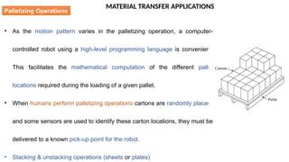 MATERIAL TRANSFER APPLICATIONS
• As the motion pattern varies in the palletizing operation, a computer-
controlled robot using a high-level programming language is convenient.
This facilitates the mathematical computation of the different pallet
locations required during the loading of a given pallet.
• When humans perform palletizing operations cartons are randomly placed,
and some sensors are used to identify these carton locations, they must be
delivered to a known pick-up point for the robot.
• Stacking & unstacking operations (sheets or plates)
Palletizing Operations
 