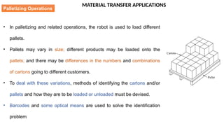 MATERIAL TRANSFER APPLICATIONS
• In palletizing and related operations, the robot is used to load different
pallets.
• Pallets may vary in size; different products may be loaded onto the
pallets; and there may be differences in the numbers and combinations
of cartons going to different customers.
• To deal with these variations, methods of identifying the cartons and/or
pallets and how they are to be loaded or unloaded must be devised.
• Barcodes and some optical means are used to solve the identification
problem
Palletizing Operations
 