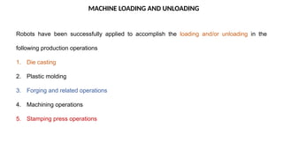MACHINE LOADING AND UNLOADING
Robots have been successfully applied to accomplish the loading and/or unloading in the
following production operations
1. Die casting
2. Plastic molding
3. Forging and related operations
4. Machining operations
5. Stamping press operations
 