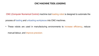 CNC MACHINE TOOL LOADING
CNC (Computer Numerical Control) machine tool loading robot is designed to automate the
process of loading and unloading workpieces into CNC machines.
• These robots are used in manufacturing environments to increase efficiency, reduce
manual labour, and improve precision.
 