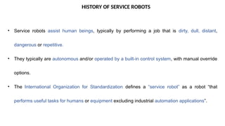 HISTORY OF SERVICE ROBOTS
• Service robots assist human beings, typically by performing a job that is dirty, dull, distant,
dangerous or repetitive.
• They typically are autonomous and/or operated by a built-in control system, with manual override
options.
• The International Organization for Standardization defines a “service robot” as a robot “that
performs useful tasks for humans or equipment excluding industrial automation applications”.
 