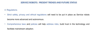 SERVICE ROBOTS: PRESENT TRENDS AND FUTURE STATUS
4. Regulations.
• Strict safety, privacy and ethical regulations will need to be put in place as Service robots
become more advanced and autonomous.
• Comprehensive laws and policies will help address risks, build trust in the technology and
facilitate mainstream adoption.
 