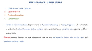SERVICE ROBOTS: FUTURE STATUS
1. Smarter and more capable
2. Specialization
3. Cost and adoption
4. Collaboration
• Handle more complex tasks. Improvements in AI, machine learning, and computing power will enable bots
to understand natural language better, navigate more dynamically, and complete jobs requiring problem-
solving skills.
Example: A robot that can not only vacuum and mop but also put away the dishes, take out the trash, and
handle minor home repairs
 