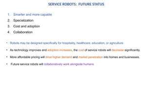 SERVICE ROBOTS: FUTURE STATUS
1. Smarter and more capable
2. Specialization
3. Cost and adoption
4. Collaboration
• Robots may be designed specifically for hospitality, healthcare, education, or agriculture.
• As technology improves and adoption increases, the cost of service robots will decrease significantly.
• More affordable pricing will drive higher demand and market penetration into homes and businesses.
• Future service robots will collaboratively work alongside humans
 
