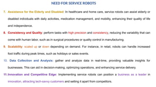 7. Assistance for the Elderly and Disabled: In healthcare and home care, service robots can assist elderly or
disabled individuals with daily activities, medication management, and mobility, enhancing their quality of life
and independence.
8. Consistency and Quality: perform tasks with high precision and consistency, reducing the variability that can
come with human labor, such as in surgical procedures or quality control in manufacturing.
9. Scalability: scaled up or down depending on demand. For instance, in retail, robots can handle increased
foot traffic during peak times, such as holidays or sales events.
10. Data Collection and Analysis: gather and analyze data in real-time, providing valuable insights for
businesses. This can aid in decision-making, optimizing operations, and enhancing service delivery.
11. Innovation and Competitive Edge: Implementing service robots can position a business as a leader in
innovation, attracting tech-savvy customers and setting it apart from competitors.
NEED FOR SERVICE ROBOTS
 