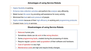 Advantages of using Service Robots
• Higher flexibility in working.
• Enhance data collection activities and perform the analysis very efficiently.
• Made human life easier by providing self-assistance for every activity.
• Minimized the load and work pressure of people.
• Highly reliable because of their high efficiency in working and programming protocols.
• Created more clarity in services.
Disadvantages of using Service Robots
• Reduced human jobs.
• Sometimes robots can do work in the wrong direction.
• Some programming faults, created during the processing of robots.
• Require regular updation and up-gradation of their software and hardware.
• Cost of operation is very high.
• Maintenance costs are high and require timely changes.
 