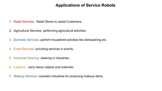 Applications of Service Robots
1. Retail Services: Retail Stores to assist Customers.
2. Agricultural Services: performing agricultural activities.
3. Domestic Services: perform household activities like dishwashing etc.
4. Event Services: providing services in events.
5. Industrial Cleaning: cleaning in industries.
6. Logistics: carry heavy objects and materials.
7. Makeup Services: cosmetic industries for producing makeup items.
 