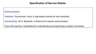 Specification of Service Robots
Communication
•Interface: Touchscreen, voice, or app-based controls for user interaction.
•Connectivity: Wi-Fi, Bluetooth, or Ethernet for network communication.
•Voice Recognition: Capabilities for understanding and responding to spoken commands.
 