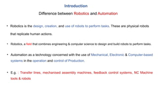Introduction
Difference between Robotics and Automation
• Robotics is the design, creation, and use of robots to perform tasks. These are physical robots
that replicate human actions.
• Automation as a technology concerned with the use of Mechanical, Electronic & Computer-based
systems in the operation and control of Production.
• E.g. : Transfer lines, mechanised assembly machines, feedback control systems, NC Machine
tools & robots
• Robotics, a field that combines engineering & computer science to design and build robots to perform tasks.
 