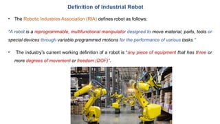 • The Robotic Industries Association (RIA) defines robot as follows:
"A robot is a reprogrammable, multifunctional manipulator designed to move material, parts, tools or
special devices through variable programmed motions for the performance of various tasks."
• The industry’s current working definition of a robot is “any piece of equipment that has three or
more degrees of movement or freedom (DOF)”.
Definition of Industrial Robot
 