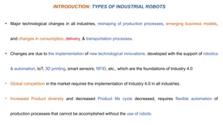 • Major technological changes in all industries, reshaping of production processes, emerging business models,
and changes in consumption, delivery, & transportation processes.
• Changes are due to the implementation of new technological innovations, developed with the support of robotics
& automation, IoT, 3D printing, smart sensors, RFID, etc., which are the foundations of Industry 4.0
• Global competition in the market requires the implementation of Industry 4.0 in all industries.
• Increased Product diversity and decreased Product life cycle decreased, requires flexible automation of
production processes that cannot be accomplished without the use of robots.
INTRODUCTION: TYPES OF INDUSTRIAL ROBOTS
 