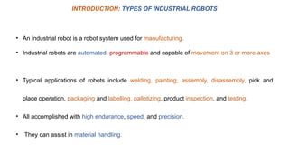 • An industrial robot is a robot system used for manufacturing.
• Industrial robots are automated, programmable and capable of movement on 3 or more axes
INTRODUCTION: TYPES OF INDUSTRIAL ROBOTS
• Typical applications of robots include welding, painting, assembly, disassembly, pick and
place operation, packaging and labelling, palletizing, product inspection, and testing.
• All accomplished with high endurance, speed, and precision.
• They can assist in material handling.
 