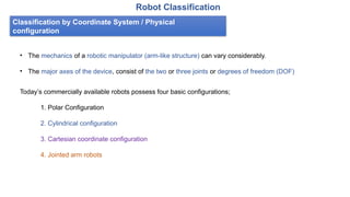 Classification by Coordinate System / Physical
configuration
Robot Classification
• The mechanics of a robotic manipulator (arm-like structure) can vary considerably.
• The major axes of the device, consist of the two or three joints or degrees of freedom (DOF)
Today’s commercially available robots possess four basic configurations;
1. Polar Configuration
2. Cylindrical configuration
3. Cartesian coordinate configuration
4. Jointed arm robots
 