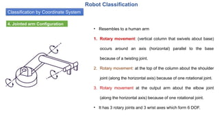 Classification by Coordinate System
Robot Classification
4. Jointed arm Configuration
• Resembles to a human arm
1. Rotary movement: (vertical column that swivels about base)
occurs around an axis (horizontal) parallel to the base
because of a twisting joint.
2. Rotary movement: at the top of the column about the shoulder
joint (along the horizontal axis) because of one rotational joint.
3. Rotary movement at the output arm about the elbow joint
(along the horizontal axis) because of one rotational joint.
• It has 3 rotary joints and 3 wrist axes which form 6 DOF.
 