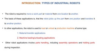 • The robot is required to move a work part or material from one location to another.
• The basis of these applications is, that the robot picks up the part from one position and transfers it
to another position.
• In other applications, the robot is used to load or unload a production machine of some type.
1. Material transfer applications
2. Machine loading/unloading applications
• Other robot applications involve parts handling, including assembly operations and holding parts
during inspection.
INTRODUCTION: TYPES OF INDUSTRIAL ROBOTS
 