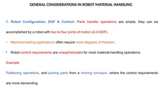 GENERAL CONSIDERATIONS IN ROBOT MATERIAL HANDLING
7. Robot Configuration, DOF & Control: Parts transfer operations are simple, they can be
accomplished by a robot with two to four joints of motion (2-4 DOF).
• Machine-loading applications often require more degrees of freedom.
• Robot control requirements are unsophisticated for most material-handling operations.
Example
Palletizing operations, and picking parts from a moving conveyor, where the control requirements
are more demanding.
 
