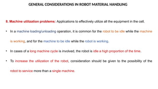 GENERAL CONSIDERATIONS IN ROBOT MATERIAL HANDLING
8. Machine utilization problems: Applications to effectively utilize all the equipment in the cell.
• In a machine loading/unloading operation, it is common for the robot to be idle while the machine
is working, and for the machine to be idle while the robot is working.
• In cases of a long machine cycle is involved, the robot is idle a high proportion of the time.
• To increase the utilization of the robot, consideration should be given to the possibility of the
robot to service more than a single machine.
 