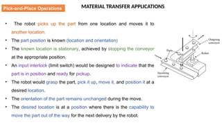 MATERIAL TRANSFER APPLICATIONS
• The robot picks up the part from one location and moves it to
another location.
• The part position is known (location and orientation)
• The known location is stationary, achieved by stopping the conveyor
at the appropriate position.
• An input interlock (limit switch) would be designed to indicate that the
part is in position and ready for pickup.
• The robot would grasp the part, pick it up, move it, and position it at a
desired location.
• The orientation of the part remains unchanged during the move.
• The desired location is at a position where there is the capability to
move the part out of the way for the next delivery by the robot.
Pick-and-Place Operations
 