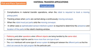 MATERIAL TRANSFER APPLICATIONS
• Complications in material transfer operations, when the robot is required to track a moving
pickup point.
• Tracking arises when parts are carried along a continuously moving conveyor.
• When the robot must put parts onto the moving conveyor.
• In either case a sophisticated sensor-interlock system is required to determine the presence and
location of the parts in the robot’s tracking window.
Pick-and-Place Operations
Complications
• Palletizing and other operations when different objects are being handled by the same robot.
• A single conveyor might be used to move more than one type of part.
• The robot interfaced with some type of sensor system to distinguish between the different parts so that the
robot can execute the right program for the particular part.
 