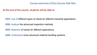 Course outcomes (COs) (Course Skill Set)
CO1: Use of Different types of robots for different industrial applications
CO2: Analyse the advanced inspection methods.
CO3: Selection of robots for different applications.
CO4: Understand more advanced material handling systems.
At the end of the course, students will be able to,
 