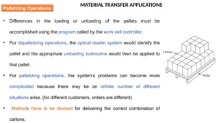 MATERIAL TRANSFER APPLICATIONS
• Differences in the loading or unloading of the pallets must be
accomplished using the program called by the work cell controller.
• For depalletizing operations, the optical reader system would identify the
pallet and the appropriate unloading subroutine would then be applied to
that pallet.
• For palletizing operations, the system’s problems can become more
complicated because there may be an infinite number of different
situations arise. (for different customers, orders are different)
• Methods have to be devised for delivering the correct combination of
cartons.
Palletizing Operations
 
