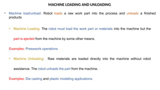 MACHINE LOADING AND UNLOADING
• Machine load/unload: Robot loads a raw work part into the process and unloads a finished
products
• Machine Loading: The robot must load the work part or materials into the machine but the
part is ejected from the machine by some other means.
Examples: Presswork operations
• Machine Unloading: Raw materials are loaded directly into the machine without robot
assistance. The robot unloads the part from the machine.
Examples: Die casting and plastic modeling applications.
 