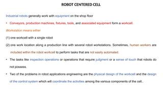 ROBOT CENTERED CELL
Industrial robots generally work with equipment on the shop floor
• Conveyors, production machines, fixtures, tools, and associated equipment form a workcell.
Workstation means either
(1) one workcell with a single robot
(2) one work location along a production line with several robot workstations. Sometimes, human workers are
included within the robot workcell to perform tasks that are not easily automated.
• The tasks like inspection operations or operations that require judgment or a sense of touch that robots do
not possess.
• Two of the problems in robot applications engineering are the physical design of the workcell and the design
of the control system which will coordinate the activities among the various components of the cell..
 