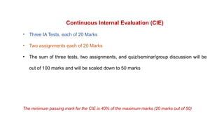 Continuous Internal Evaluation (CIE)
• Three IA Tests, each of 20 Marks
• Two assignments each of 20 Marks
• The sum of three tests, two assignments, and quiz/seminar/group discussion will be
out of 100 marks and will be scaled down to 50 marks
The minimum passing mark for the CIE is 40% of the maximum marks (20 marks out of 50)
 