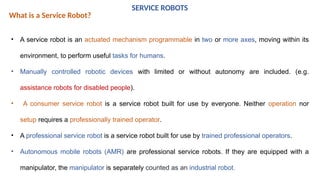 SERVICE ROBOTS
What is a Service Robot?
• A service robot is an actuated mechanism programmable in two or more axes, moving within its
environment, to perform useful tasks for humans.
• Manually controlled robotic devices with limited or without autonomy are included. (e.g.
assistance robots for disabled people).
• A consumer service robot is a service robot built for use by everyone. Neither operation nor
setup requires a professionally trained operator.
• A professional service robot is a service robot built for use by trained professional operators.
• Autonomous mobile robots (AMR) are professional service robots. If they are equipped with a
manipulator, the manipulator is separately counted as an industrial robot.
 