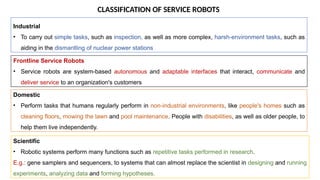 CLASSIFICATION OF SERVICE ROBOTS
Industrial
• To carry out simple tasks, such as inspection, as well as more complex, harsh-environment tasks, such as
aiding in the dismantling of nuclear power stations
Frontline Service Robots
• Service robots are system-based autonomous and adaptable interfaces that interact, communicate and
deliver service to an organization's customers
Domestic
• Perform tasks that humans regularly perform in non-industrial environments, like people's homes such as
cleaning floors, mowing the lawn and pool maintenance. People with disabilities, as well as older people, to
help them live independently.
Scientific
• Robotic systems perform many functions such as repetitive tasks performed in research.
E.g.: gene samplers and sequencers, to systems that can almost replace the scientist in designing and running
experiments, analyzing data and forming hypotheses.
 