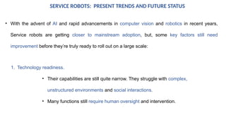 SERVICE ROBOTS: PRESENT TRENDS AND FUTURE STATUS
• With the advent of AI and rapid advancements in computer vision and robotics in recent years,
Service robots are getting closer to mainstream adoption, but, some key factors still need
improvement before they’re truly ready to roll out on a large scale:
1. Technology readiness.
• Their capabilities are still quite narrow. They struggle with complex,
unstructured environments and social interactions.
• Many functions still require human oversight and intervention.
 