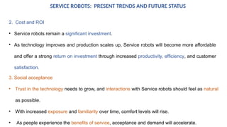 SERVICE ROBOTS: PRESENT TRENDS AND FUTURE STATUS
2. Cost and ROI
• Service robots remain a significant investment.
• As technology improves and production scales up, Service robots will become more affordable
and offer a strong return on investment through increased productivity, efficiency, and customer
satisfaction.
3. Social acceptance
• Trust in the technology needs to grow, and interactions with Service robots should feel as natural
as possible.
• With increased exposure and familiarity over time, comfort levels will rise.
• As people experience the benefits of service, acceptance and demand will accelerate.
 