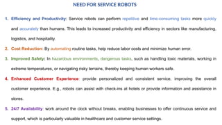 1. Efficiency and Productivity: Service robots can perform repetitive and time-consuming tasks more quickly
and accurately than humans. This leads to increased productivity and efficiency in sectors like manufacturing,
logistics, and hospitality.
2. Cost Reduction: By automating routine tasks, help reduce labor costs and minimize human error.
3. Improved Safety: In hazardous environments, dangerous tasks, such as handling toxic materials, working in
extreme temperatures, or navigating risky terrains, thereby keeping human workers safe.
4. Enhanced Customer Experience: provide personalized and consistent service, improving the overall
customer experience. E.g., robots can assist with check-ins at hotels or provide information and assistance in
stores.
5. 24/7 Availability: work around the clock without breaks, enabling businesses to offer continuous service and
support, which is particularly valuable in healthcare and customer service settings.
NEED FOR SERVICE ROBOTS
 