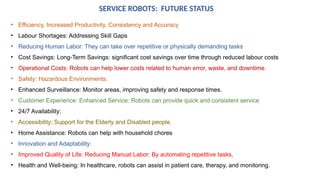 SERVICE ROBOTS: FUTURE STATUS
• Efficiency, Increased Productivity, Consistency and Accuracy
• Labour Shortages: Addressing Skill Gaps
• Reducing Human Labor: They can take over repetitive or physically demanding tasks
• Cost Savings: Long-Term Savings: significant cost savings over time through reduced labour costs
• Operational Costs: Robots can help lower costs related to human error, waste, and downtime.
• Safety: Hazardous Environments:
• Enhanced Surveillance: Monitor areas, improving safety and response times.
• Customer Experience: Enhanced Service: Robots can provide quick and consistent service
• 24/7 Availability:
• Accessibility: Support for the Elderly and Disabled people.
• Home Assistance: Robots can help with household chores
• Innovation and Adaptability:
• Improved Quality of Life: Reducing Manual Labor: By automating repetitive tasks,
• Health and Well-being: In healthcare, robots can assist in patient care, therapy, and monitoring.
 