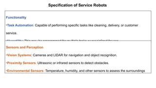 Specification of Service Robots
Functionality
•Task Automation: Capable of performing specific tasks like cleaning, delivery, or customer
service.
•Versatility: This may be programmed for multiple tasks or specialized for one.
Sensors and Perception
•Vision Systems: Cameras and LIDAR for navigation and object recognition.
•Proximity Sensors: Ultrasonic or infrared sensors to detect obstacles.
•Environmental Sensors: Temperature, humidity, and other sensors to assess the surroundings
 