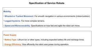 Specification of Service Robots
Mobility
• Wheeled or Tracked Movement: For smooth navigation in various environments (indoor/outdoor).
• Legged Systems: For more complex terrains.
• Speed and Maneuverability: Specifications on how fast and agile the robot can move.
Power Supply
• Battery Type: Lithium-ion or other types, including expected battery life and recharge times.
• Energy Efficiency: How efficiently the robot uses power during operation.
 