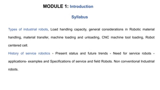 MODULE 1: Introduction
Types of industrial robots, Load handling capacity, general considerations in Robotic material
handling, material transfer, machine loading and unloading, CNC machine tool loading, Robot
centered cell.
History of service robotics - Present status and future trends - Need for service robots -
applications- examples and Specifications of service and field Robots. Non conventional Industrial
robots.
Syllabus
 
