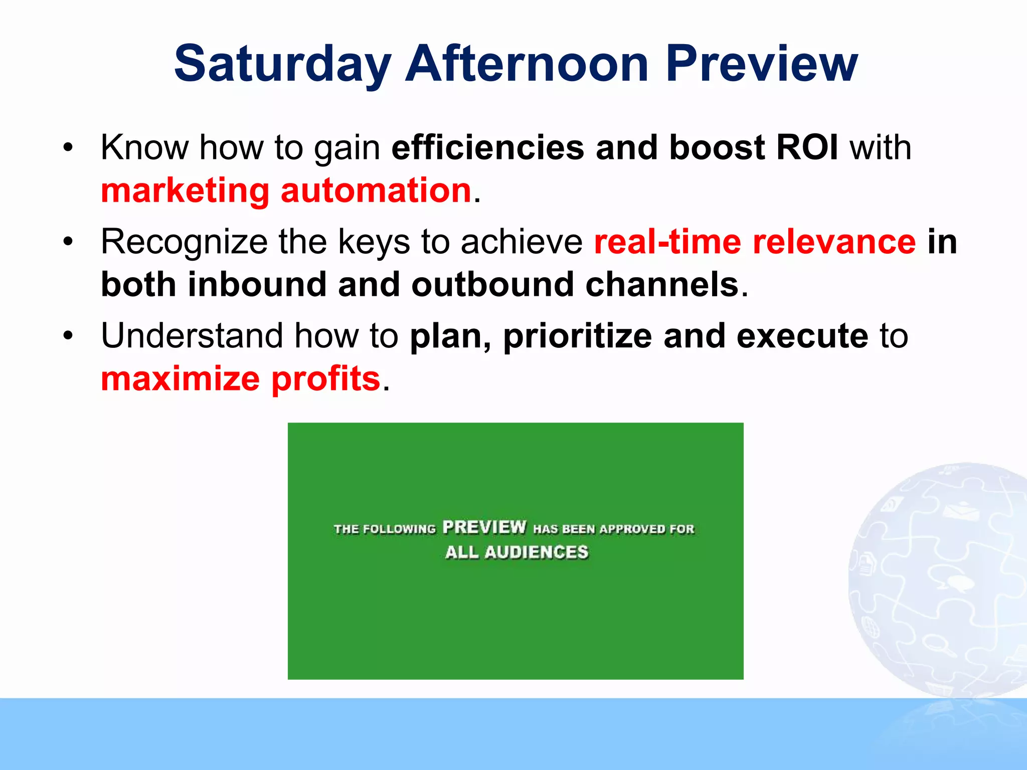 Saturday Afternoon Preview
• Know how to gain efficiencies and boost ROI with
  marketing automation.
• Recognize the keys to achieve real-time relevance in
  both inbound and outbound channels.
• Understand how to plan, prioritize and execute to
  maximize profits.
 
