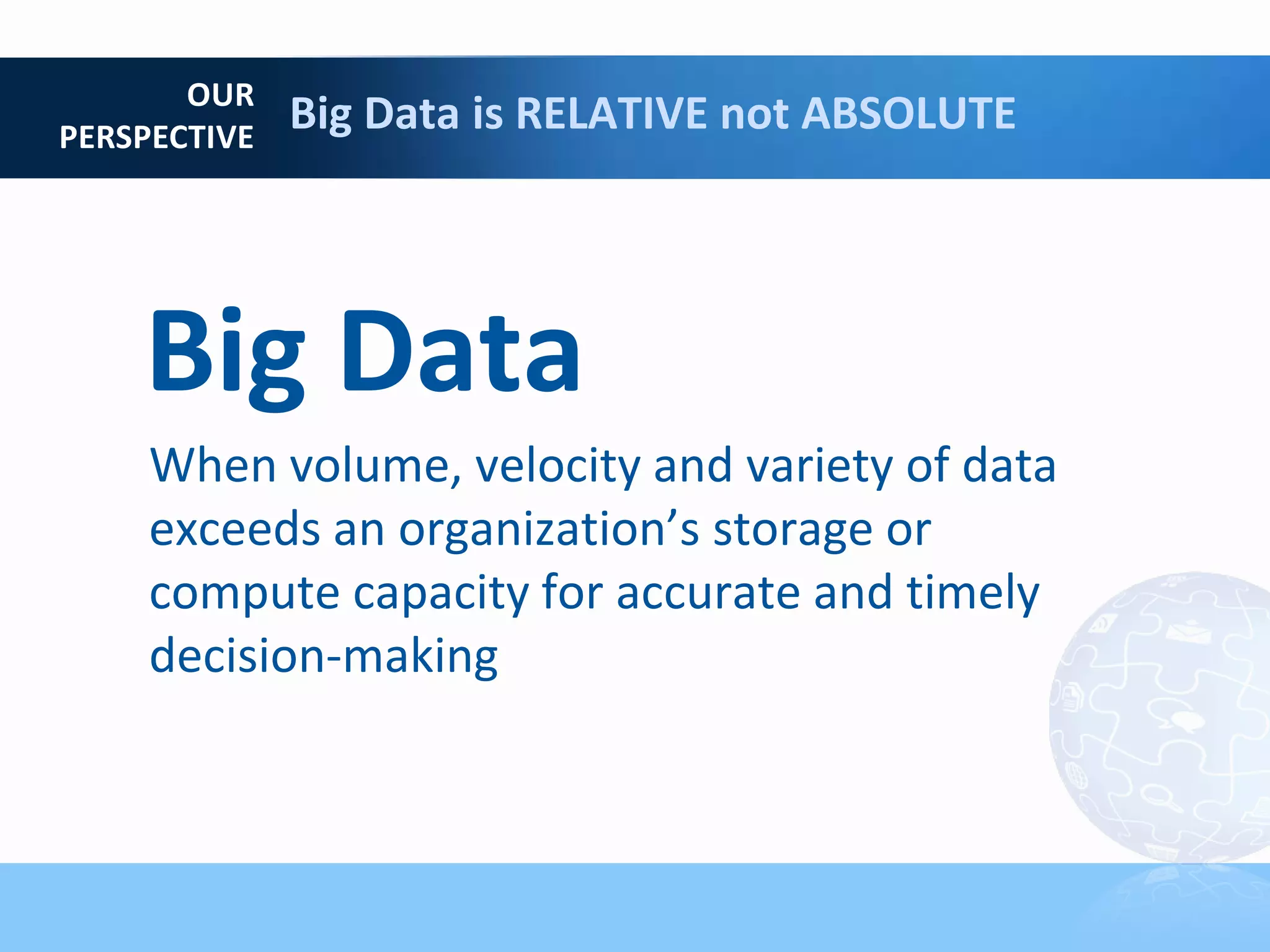 OUR
PERSPECTIVE
              Big Data is RELATIVE not ABSOLUTE




    Big Data
     When volume, velocity and variety of data
     exceeds an organization’s storage or
     compute capacity for accurate and timely
     decision-making
 