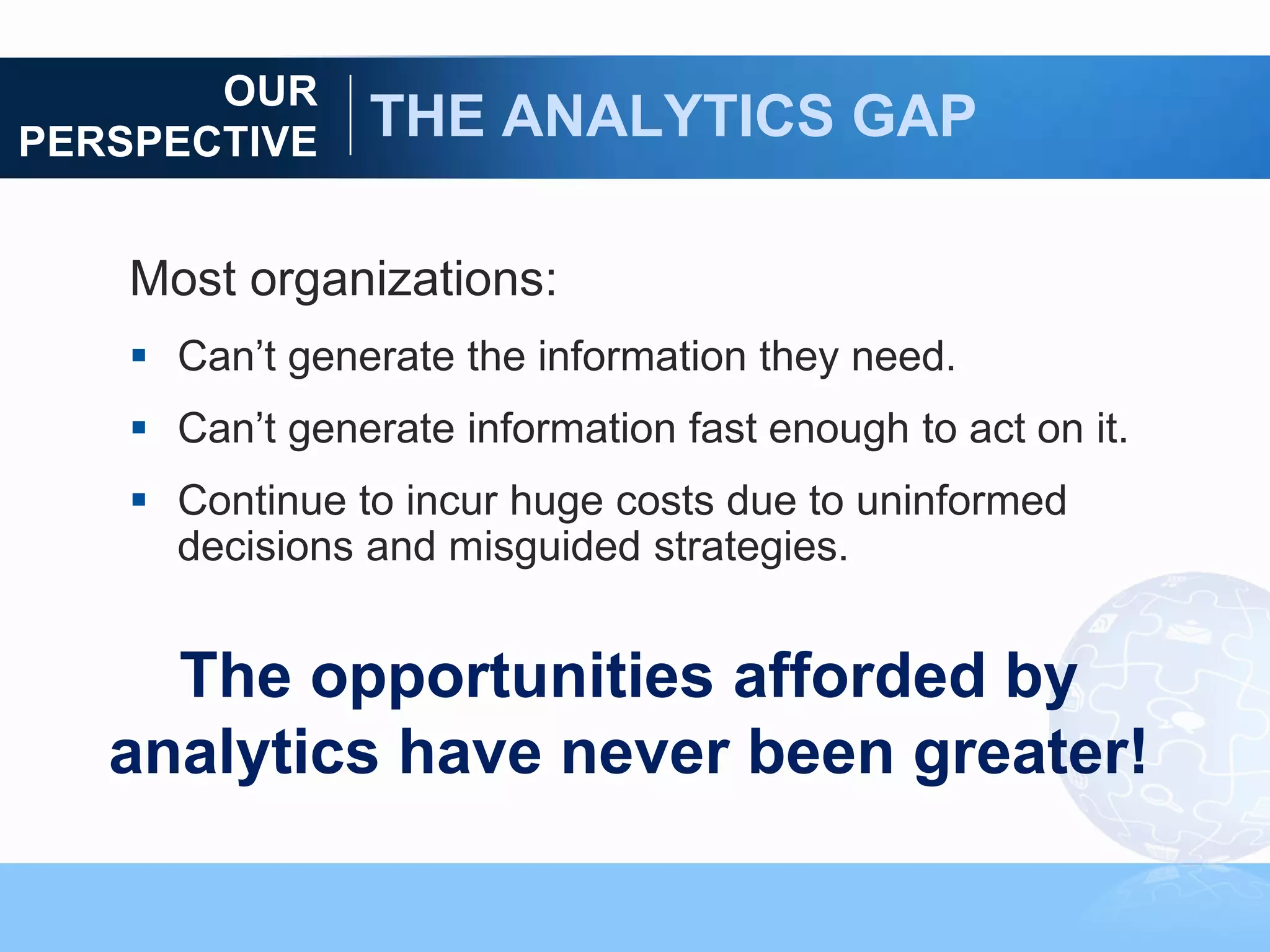 OUR
PERSPECTIVE     THE ANALYTICS GAP

    Most organizations:
     Can‟t generate the information they need.
     Can‟t generate information fast enough to act on it.
     Continue to incur huge costs due to uninformed
      decisions and misguided strategies.


     The opportunities afforded by
   analytics have never been greater!
 