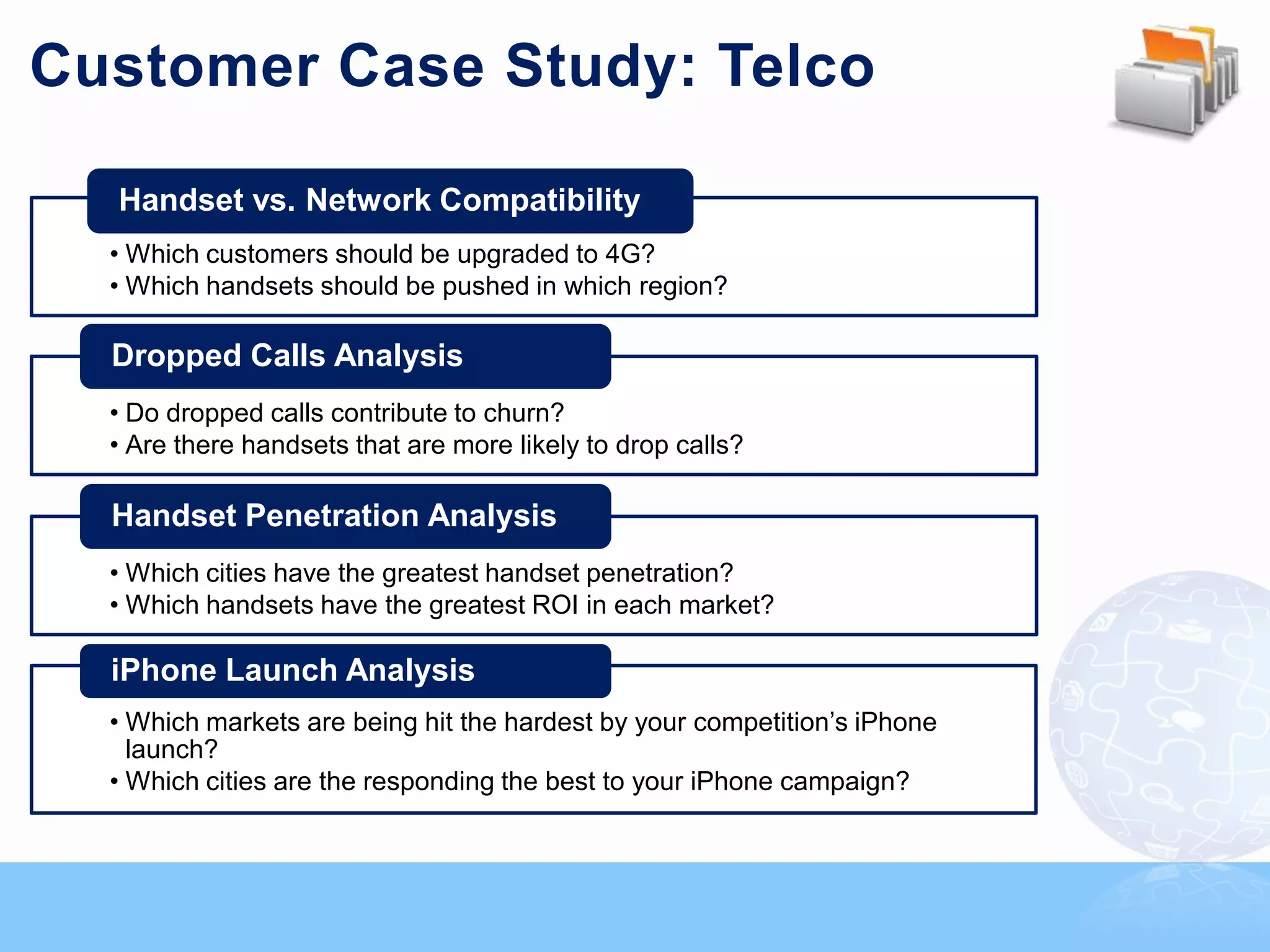 Customer Case Study: Telco

  Handset vs. Network Compatibility
  • Which customers should be upgraded to 4G?
  • Which handsets should be pushed in which region?

  Dropped Calls Analysis
  • Do dropped calls contribute to churn?
  • Are there handsets that are more likely to drop calls?

  Handset Penetration Analysis
  • Which cities have the greatest handset penetration?
  • Which handsets have the greatest ROI in each market?

  iPhone Launch Analysis
  • Which markets are being hit the hardest by your competition‟s iPhone
    launch?
  • Which cities are the responding the best to your iPhone campaign?
 