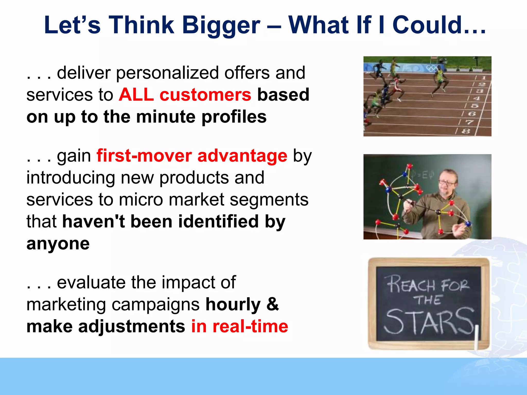 Let’s Think Bigger – What If I Could…
. . . deliver personalized offers and
services to ALL customers based
on up to the minute profiles

. . . gain first-mover advantage by
introducing new products and
services to micro market segments
that haven't been identified by
anyone

. . . evaluate the impact of
marketing campaigns hourly &
make adjustments in real-time


                                        © 2011, Forrester Research, Inc. Reproduction Prohibited
 